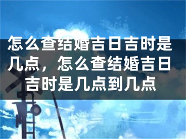 怎么查结婚吉日吉时是几点，怎么查结婚吉日吉时是几点到几点