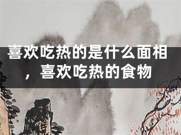 喜欢吃热的是什么面相，喜欢吃热的食物