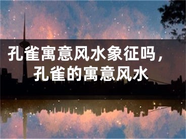 孔雀寓意风水象征吗，孔雀的寓意风水