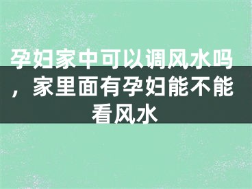 孕妇家中可以调风水吗,家里面有孕妇能不能看风水
