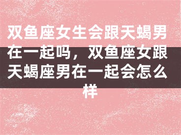 双鱼座女生会跟天蝎男在一起吗，双鱼座女跟天蝎座男在一起会怎么样
