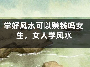 学好风水可以赚钱吗女生，女人学风水