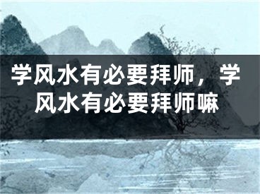 学风水有必要拜师，学风水有必要拜师嘛