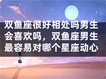 双鱼座很好相处吗男生会喜欢吗，双鱼座男生最容易对哪个星座动心