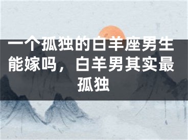 一个孤独的白羊座男生能嫁吗，白羊男其实最孤独