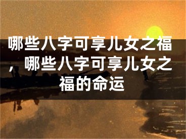 哪些八字可享儿女之福，哪些八字可享儿女之福的命运