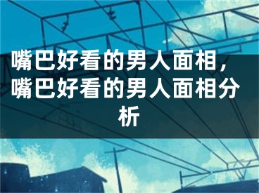 嘴巴好看的男人面相，嘴巴好看的男人面相分析