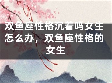 双鱼座性格沉着吗女生怎么办，双鱼座性格的女生