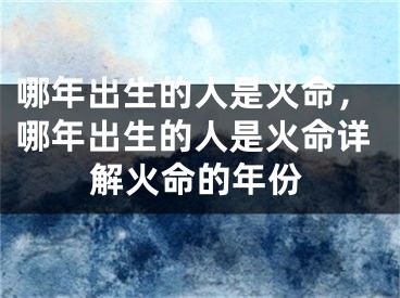 哪年出生的人是火命，哪年出生的人是火命详解火命的年份
