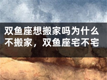 双鱼座想搬家吗为什么不搬家，双鱼座宅不宅
