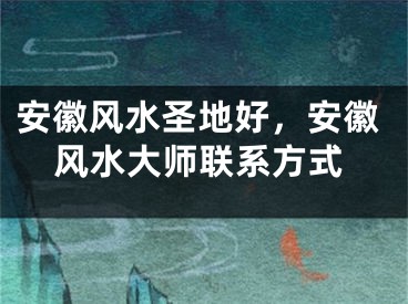 安徽风水圣地好,安徽风水大师联系方式
