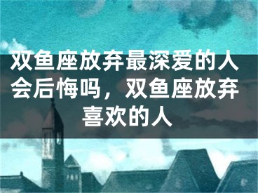双鱼座放弃最深爱的人会后悔吗，双鱼座放弃喜欢的人