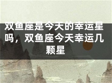 双鱼座是今天的幸运星吗，双鱼座今天幸运几颗星