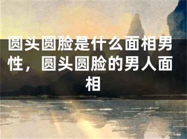 圆头圆脸是什么面相男性，圆头圆脸的男人面相