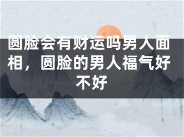 圆脸会有财运吗男人面相，圆脸的男人福气好不好