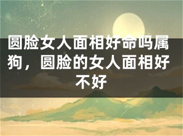 圆脸女人面相好命吗属狗，圆脸的女人面相好不好