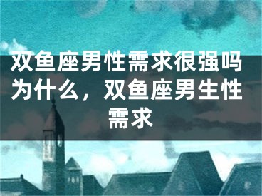 双鱼座男性需求很强吗为什么，双鱼座男生性需求