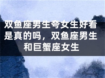 双鱼座男生夸女生好看是真的吗，双鱼座男生和巨蟹座女生