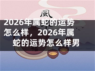 2026年属蛇的运势怎么样，2026年属蛇的运势怎么样男