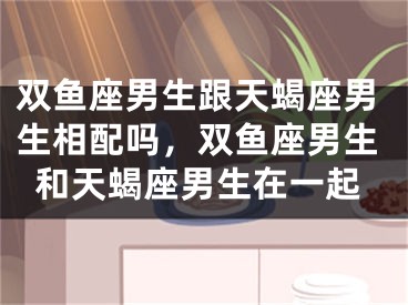 双鱼座男生跟天蝎座男生相配吗，双鱼座男生和天蝎座男生在一起