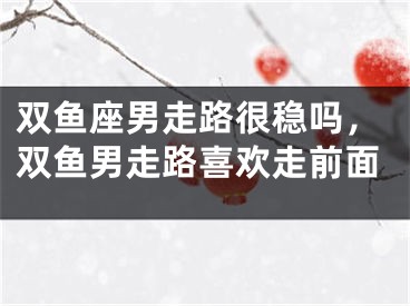 双鱼座男走路很稳吗，双鱼男走路喜欢走前面
