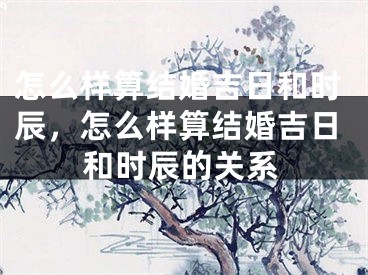 怎么样算结婚吉日和时辰，怎么样算结婚吉日和时辰的关系