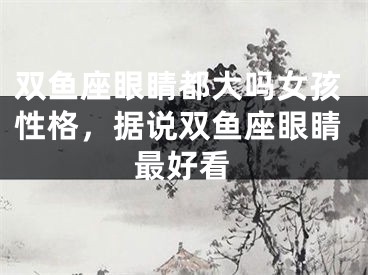 双鱼座眼睛都大吗女孩性格，据说双鱼座眼睛最好看