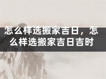 怎么样选搬家吉日，怎么样选搬家吉日吉时