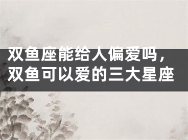 双鱼座能给人偏爱吗，双鱼可以爱的三大星座