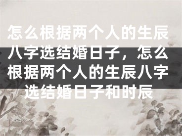 怎么根据两个人的生辰八字选结婚日子，怎么根据两个人的生辰八字选结婚日子和时辰