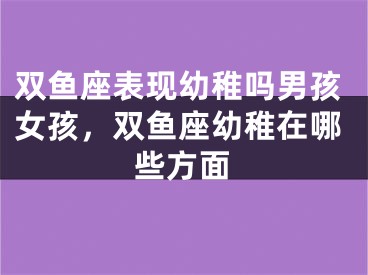 双鱼座表现幼稚吗男孩女孩，双鱼座幼稚在哪些方面