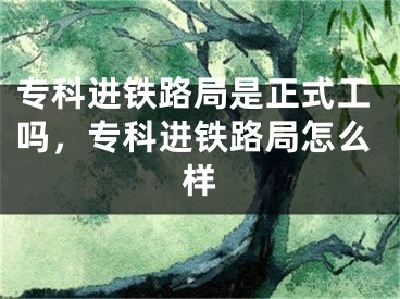 专科进铁路局是正式工吗，专科进铁路局怎么样