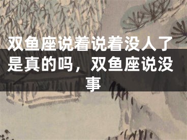 双鱼座说着说着没人了是真的吗，双鱼座说没事