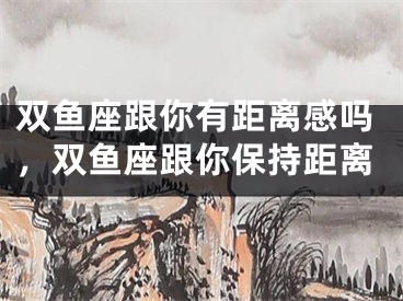 双鱼座跟你有距离感吗，双鱼座跟你保持距离