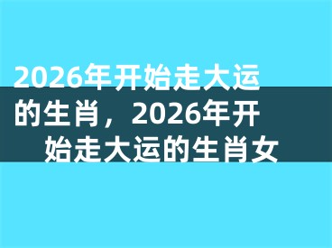 2026年开始走大运的生肖，2026年开始走大运的生肖女