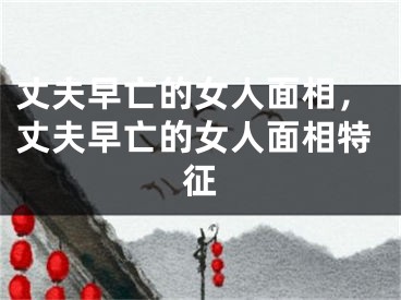 丈夫早亡的女人面相，丈夫早亡的女人面相特征