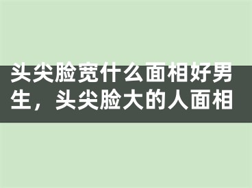 头尖脸宽什么面相好男生，头尖脸大的人面相
