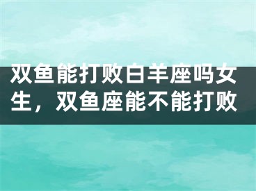 双鱼能打败白羊座吗女生，双鱼座能不能打败