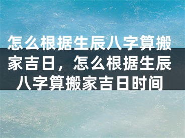 怎么根据生辰八字算搬家吉日，怎么根据生辰八字算搬家吉日时间