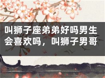 叫狮子座弟弟好吗男生会喜欢吗,叫狮子男哥