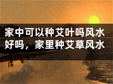 家中可以种艾叶吗风水好吗,家里种艾草风水
