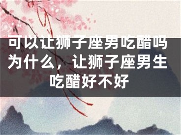 可以让狮子座男吃醋吗为什么,让狮子座男生吃醋好不好