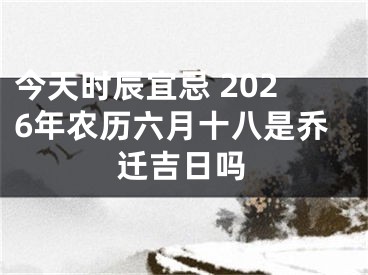 今天时辰宜忌 2026年农历六月十八是乔迁吉日吗