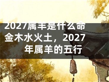 2027属羊是什么命金木水火土，2027年属羊的五行