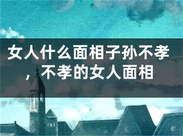 女人什么面相子孙不孝，不孝的女人面相
