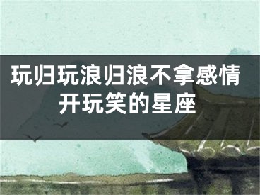 玩归玩浪归浪不拿感情开玩笑的星座