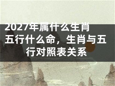2027年属什么生肖五行什么命，生肖与五行对照表关系