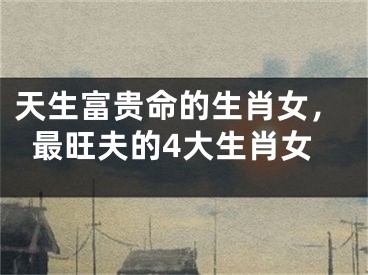 天生富贵命的生肖女，最旺夫的4大生肖女
