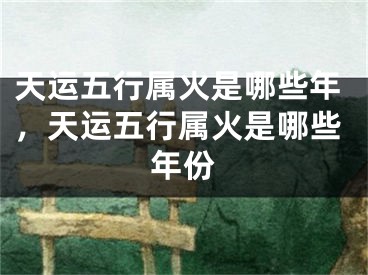 天运五行属火是哪些年，天运五行属火是哪些年份