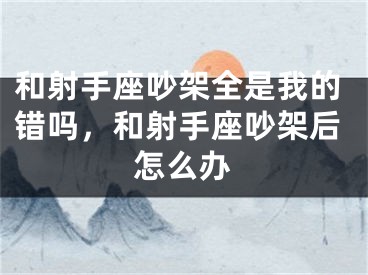 和射手座吵架全是我的错吗，和射手座吵架后怎么办